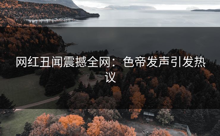 网红丑闻震撼全网：色帝发声引发热议