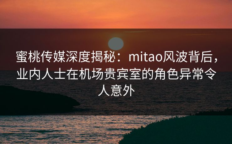 蜜桃传媒深度揭秘：mitao风波背后，业内人士在机场贵宾室的角色异常令人意外