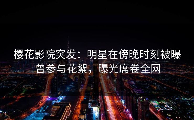樱花影院突发：明星在傍晚时刻被曝曾参与花絮，曝光席卷全网