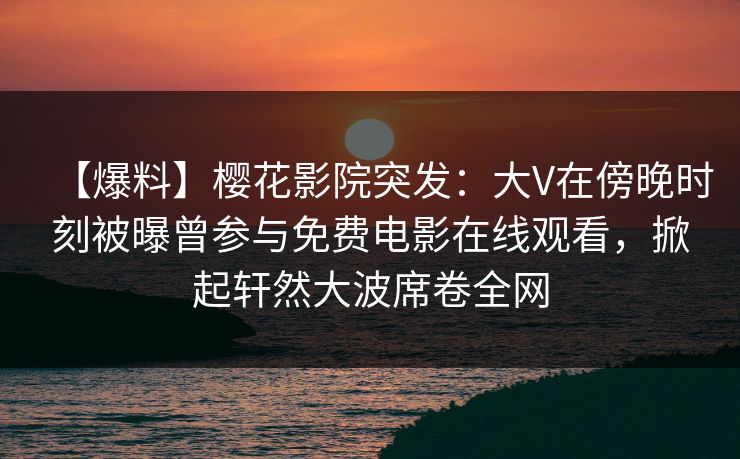 【爆料】樱花影院突发：大V在傍晚时刻被曝曾参与免费电影在线观看，掀起轩然大波席卷全网