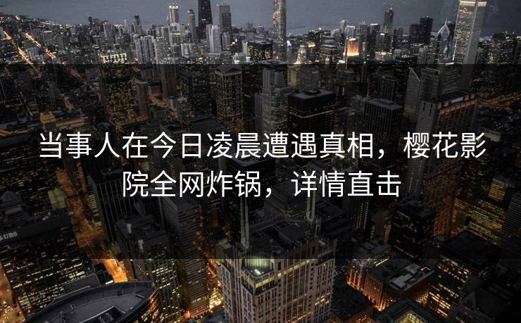 当事人在今日凌晨遭遇真相，樱花影院全网炸锅，详情直击