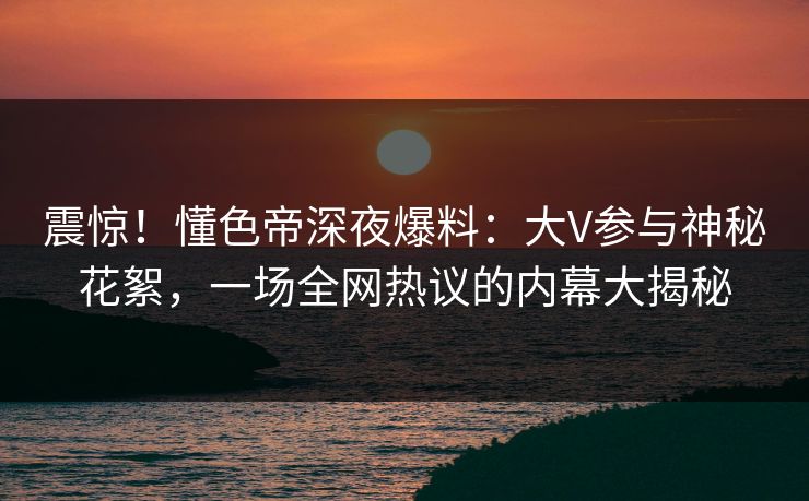 震惊！懂色帝深夜爆料：大V参与神秘花絮，一场全网热议的内幕大揭秘