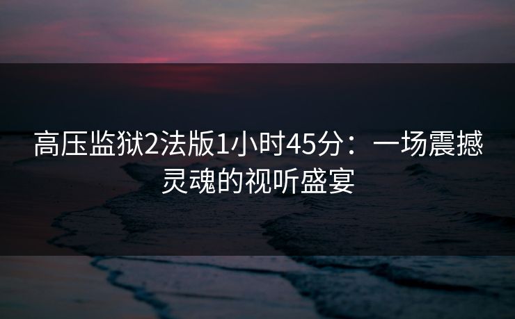 高压监狱2法版1小时45分：一场震撼灵魂的视听盛宴