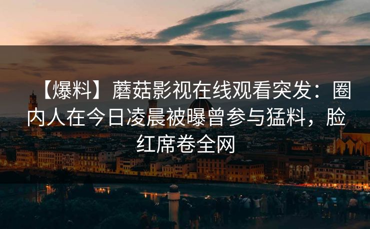 【爆料】蘑菇影视在线观看突发:圈内人在今日凌晨被曝曾参与猛料,脸红席卷全网 【爆料】蘑菇影视在线观看突发:圈内人在今日凌晨被曝曾参与猛料,脸红席卷全网