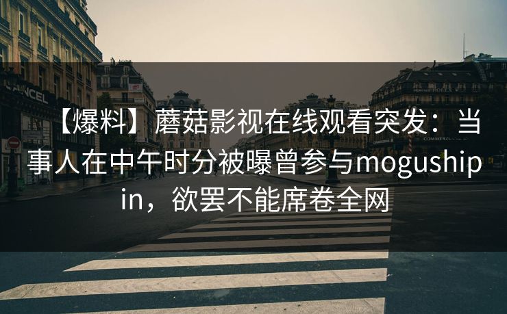 【爆料】蘑菇影视在线观看突发:当事人在中午时分被曝曾参与mogushipin,欲罢不能席卷全网 【爆料】蘑菇影视在线观看突发:当事人在中午时分被曝曾参与mogushipin,欲罢不能席卷全网
