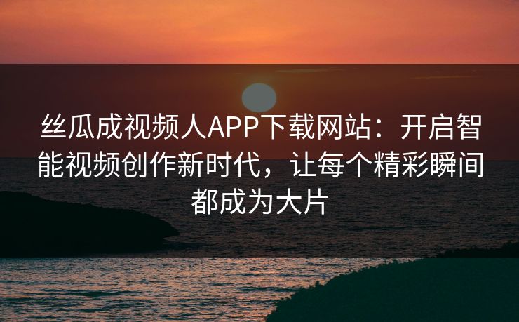 丝瓜成视频人APP下载网站：开启智能视频创作新时代，让每个精彩瞬间都成为大片