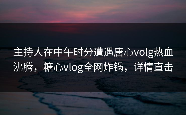 主持人在中午时分遭遇唐心volg热血沸腾，糖心vlog全网炸锅，详情直击