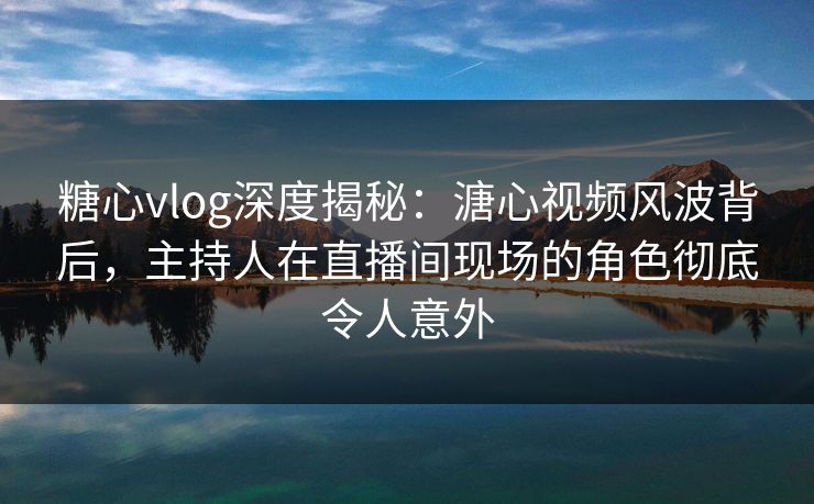 糖心vlog深度揭秘：溏心视频风波背后，主持人在直播间现场的角色彻底令人意外