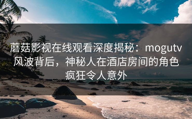 蘑菇影视在线观看深度揭秘：mogutv风波背后，神秘人在酒店房间的角色疯狂令人意外
