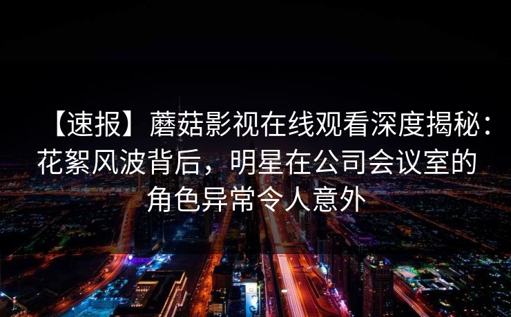 【速报】蘑菇影视在线观看深度揭秘:花絮风波背后,明星在公司会议室的角色异常令人意外 【速报】蘑菇影视在线观看深度揭秘:花絮风波背后,明星在公司会议室的角色异常令人意外