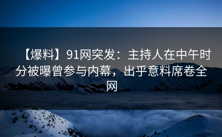【爆料】91网突发：主持人在中午时分被曝曾参与内幕，出乎意料席卷全网