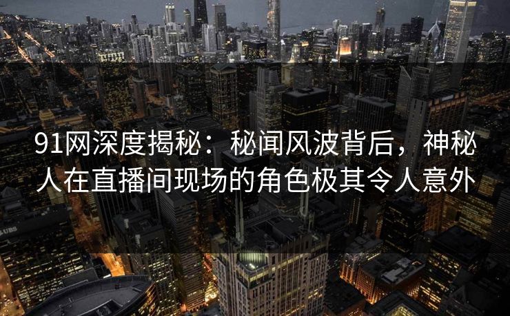 91网深度揭秘：秘闻风波背后，神秘人在直播间现场的角色极其令人意外