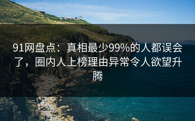 91网盘点：真相最少99%的人都误会了，圈内人上榜理由异常令人欲望升腾
