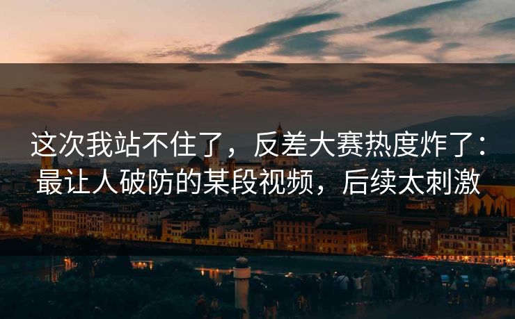 这次我站不住了，反差大赛热度炸了：最让人破防的某段视频，后续太刺激
