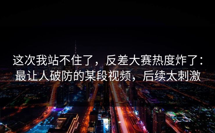 这次我站不住了，反差大赛热度炸了：最让人破防的某段视频，后续太刺激