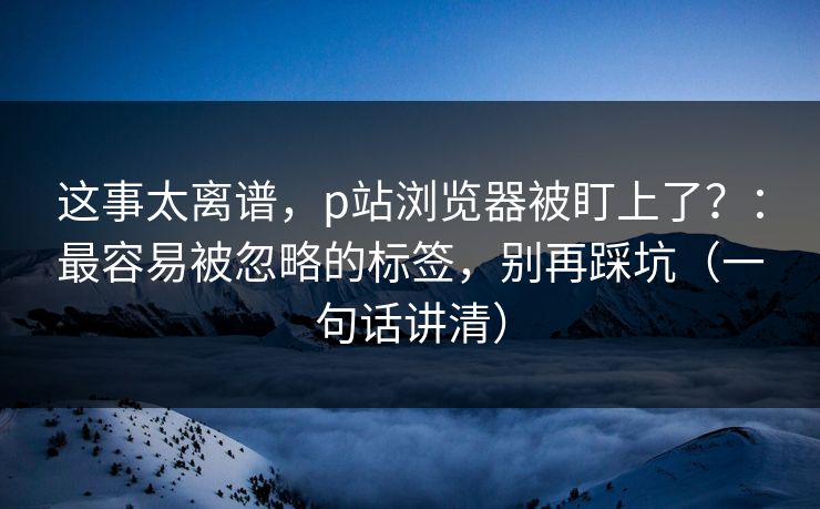 这事太离谱,p站浏览器被盯上了?:最容易被忽略的标签,别再踩坑(一句话讲清) 这事太离谱,p站浏览器被盯上了?:最容易被忽略的标签,别再踩坑(一句话讲清)