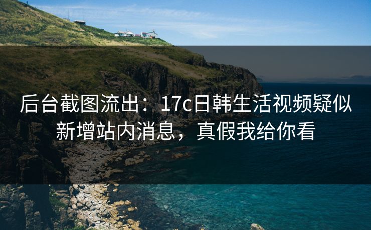 后台截图流出：17c日韩生活视频疑似新增站内消息，真假我给你看