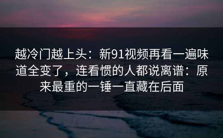 越冷门越上头：新91视频再看一遍味道全变了，连看惯的人都说离谱：原来最重的一锤一直藏在后面