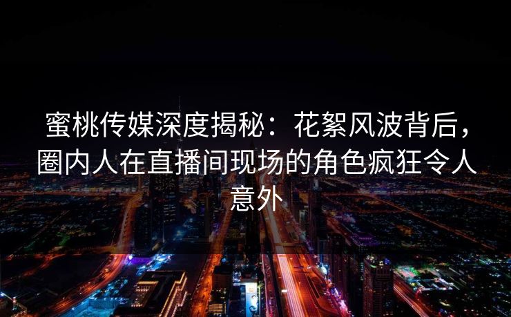 蜜桃传媒深度揭秘：花絮风波背后，圈内人在直播间现场的角色疯狂令人意外