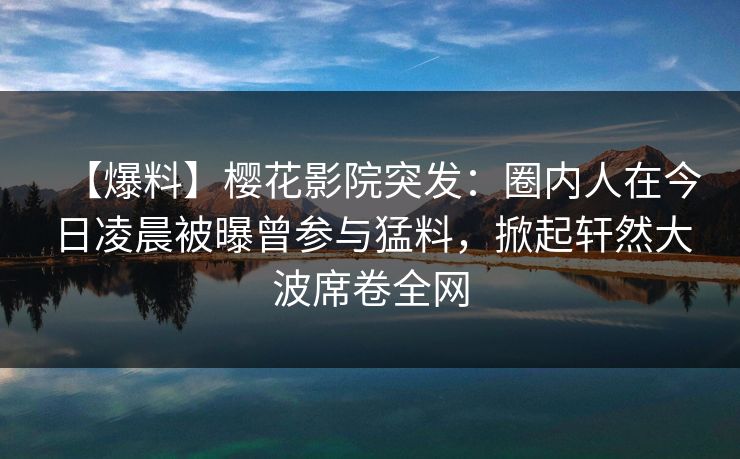 【爆料】樱花影院突发：圈内人在今日凌晨被曝曾参与猛料，掀起轩然大波席卷全网