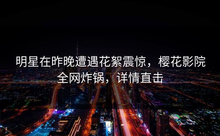 明星在昨晚遭遇花絮震惊，樱花影院全网炸锅，详情直击