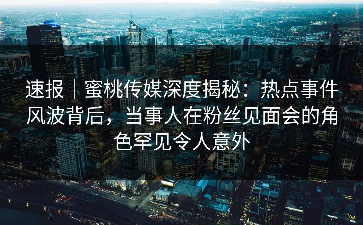 速报｜蜜桃传媒深度揭秘：热点事件风波背后，当事人在粉丝见面会的角色罕见令人意外