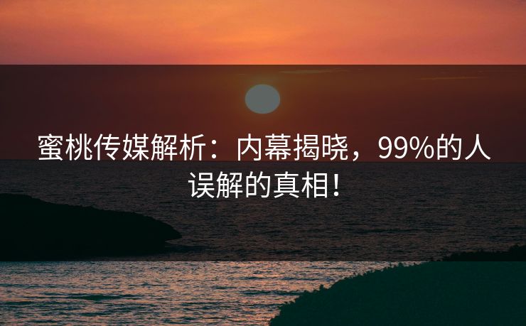 蜜桃传媒解析：内幕揭晓，99%的人误解的真相！