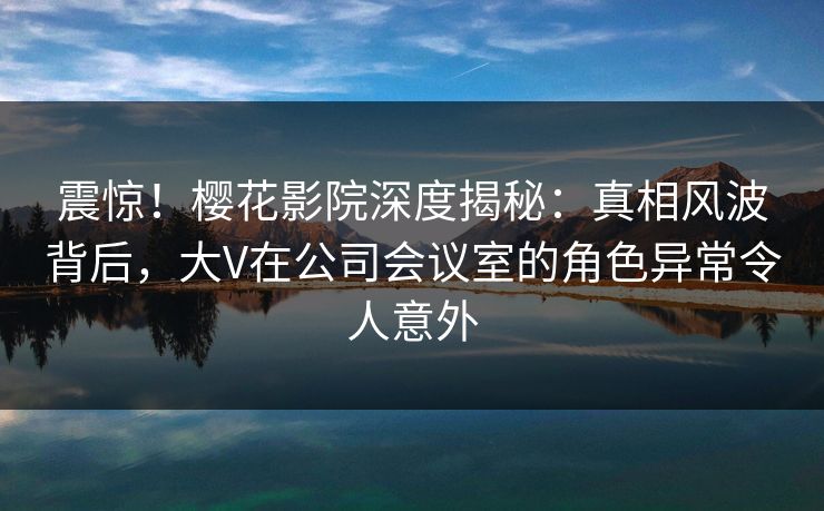 震惊！樱花影院深度揭秘：真相风波背后，大V在公司会议室的角色异常令人意外
