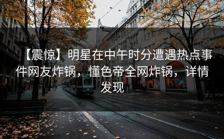 【震惊】明星在中午时分遭遇热点事件网友炸锅，懂色帝全网炸锅，详情发现