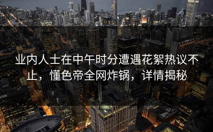 业内人士在中午时分遭遇花絮热议不止,懂色帝全网炸锅,详情揭秘 业内人士在中午时分遭遇花絮热议不止,懂色帝全网炸锅,详情揭秘