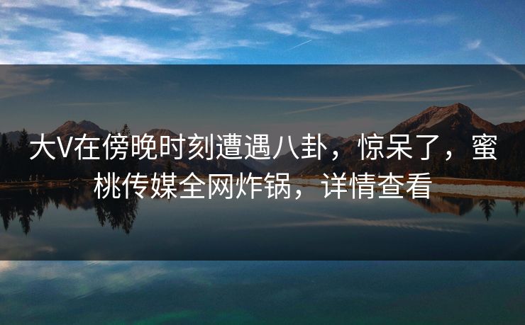 大V在傍晚时刻遭遇八卦，惊呆了，蜜桃传媒全网炸锅，详情查看