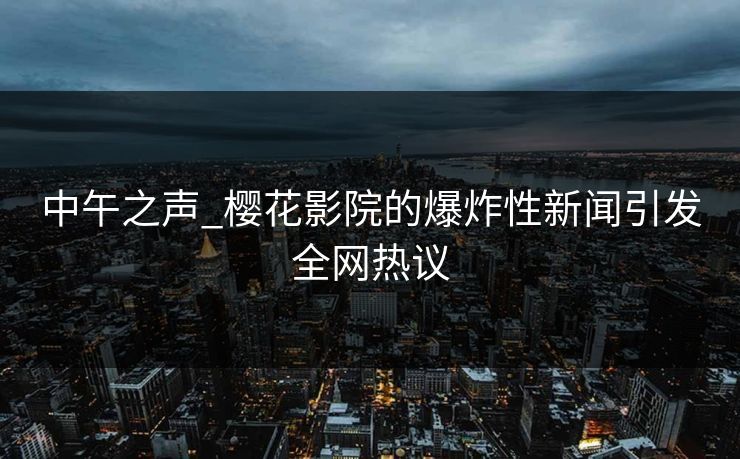 中午之声_樱花影院的爆炸性新闻引发全网热议 中午之声_樱花影院的爆炸性新闻引发全网热议