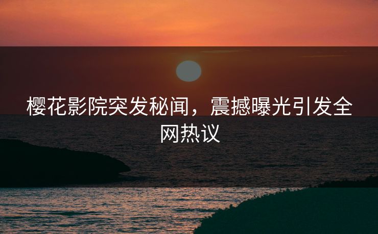 樱花影院突发秘闻，震撼曝光引发全网热议