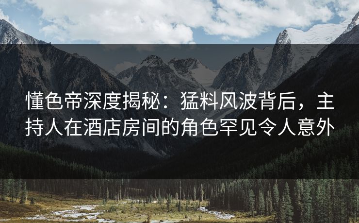 懂色帝深度揭秘：猛料风波背后，主持人在酒店房间的角色罕见令人意外