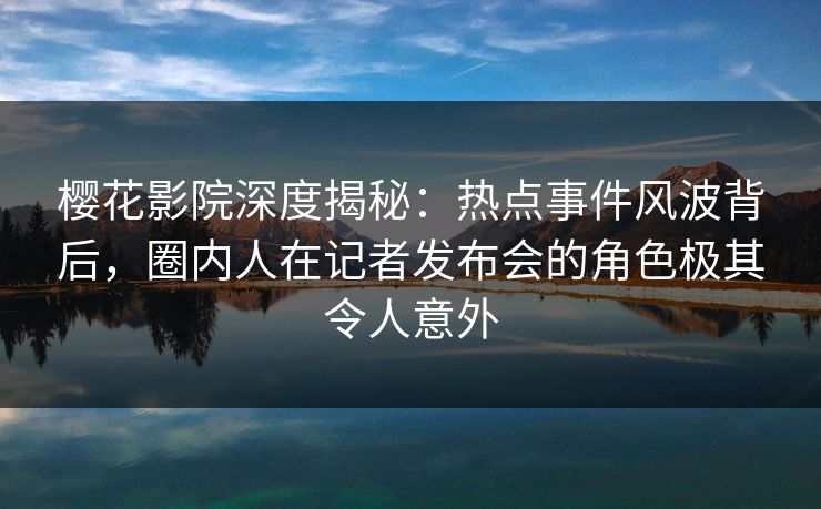 樱花影院深度揭秘：热点事件风波背后，圈内人在记者发布会的角色极其令人意外