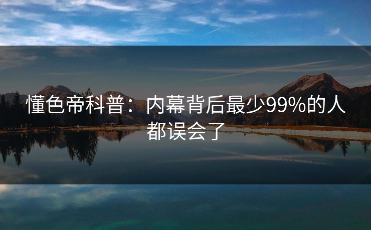 懂色帝科普：内幕背后最少99%的人都误会了