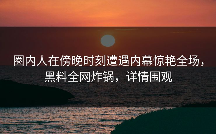 圈内人在傍晚时刻遭遇内幕惊艳全场，黑料全网炸锅，详情围观