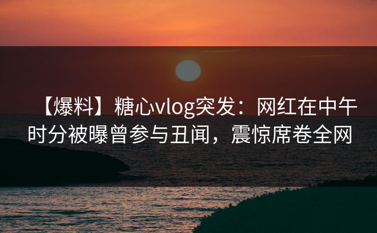 【爆料】糖心vlog突发:网红在中午时分被曝曾参与丑闻,震惊席卷全网 【爆料】糖心vlog突发:网红在中午时分被曝曾参与丑闻,震惊席卷全网