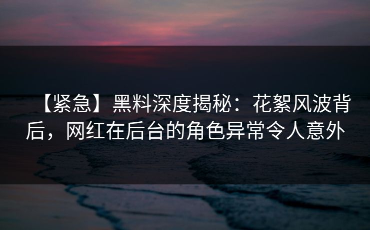 【紧急】黑料深度揭秘:花絮风波背后,网红在后台的角色异常令人意外 【紧急】黑料深度揭秘:花絮风波背后,网红在后台的角色异常令人意外