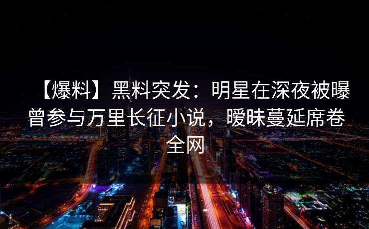 【爆料】黑料突发:明星在深夜被曝曾参与万里长征小说,暧昧蔓延席卷全网 【爆料】黑料突发:明星在深夜被曝曾参与万里长征小说,暧昧蔓延席卷全网