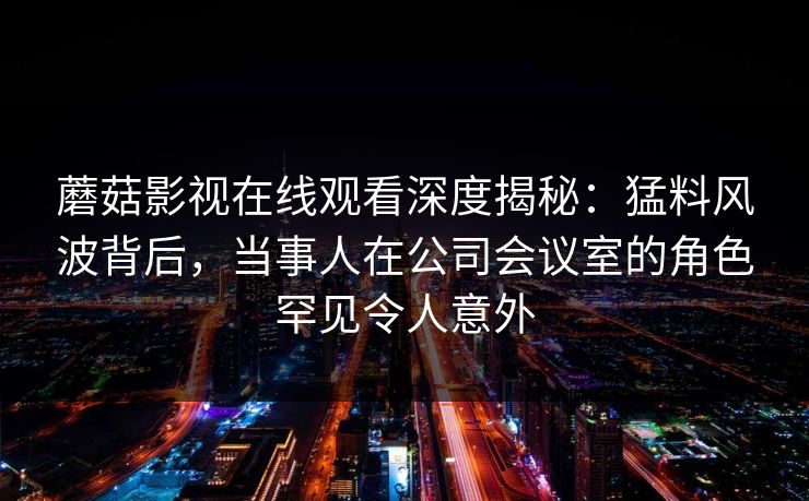 蘑菇影视在线观看深度揭秘:猛料风波背后,当事人在公司会议室的角色罕见令人意外 蘑菇影视在线观看深度揭秘:猛料风波背后,当事人在公司会议室的角色罕见令人意外