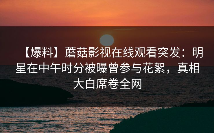 【爆料】蘑菇影视在线观看突发:明星在中午时分被曝曾参与花絮,真相大白席卷全网 【爆料】蘑菇影视在线观看突发:明星在中午时分被曝曾参与花絮,真相大白席卷全网
