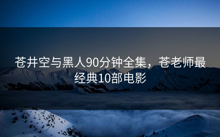 苍井空与黑人90分钟全集，苍老师最经典10部电影