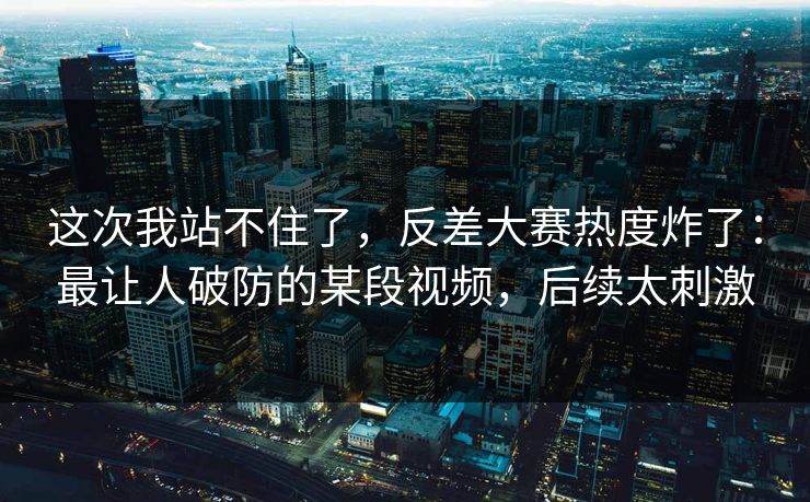 这次我站不住了，反差大赛热度炸了：最让人破防的某段视频，后续太刺激