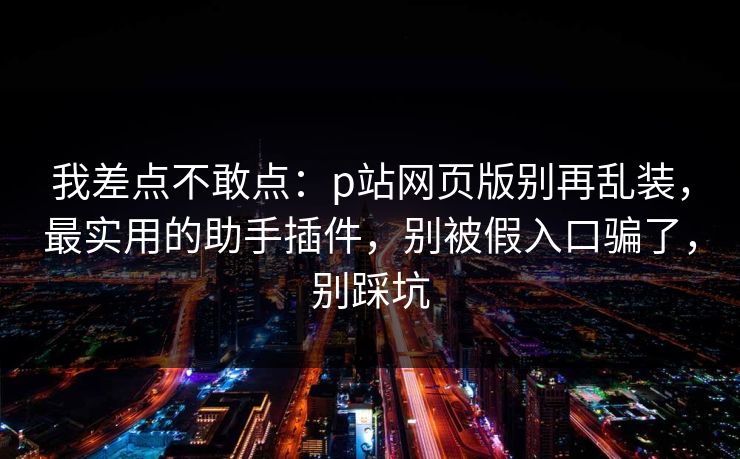 我差点不敢点：p站网页版别再乱装，最实用的助手插件，别被假入口骗了，别踩坑